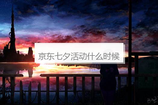 京东七夕活动什么时候开始？京东什么时候搞活动时间
