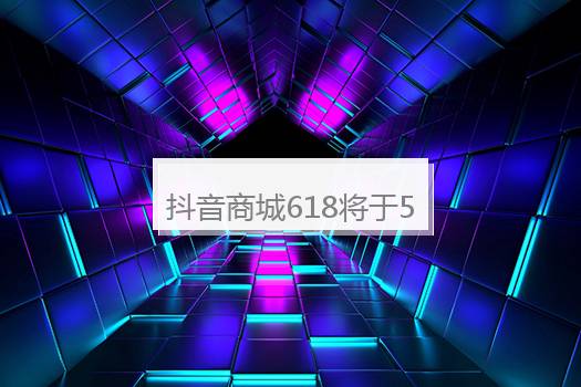 抖音商城618将于5月13日0点正式开启